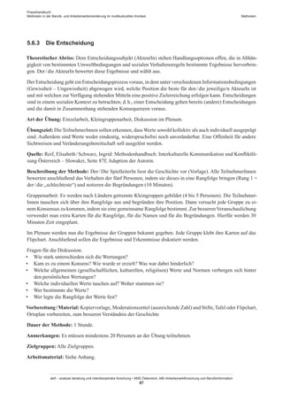 Praxishandbuch:
Methoden in der Berufs- und Arbeitsmarktorientierung im multikulturellen Kontext
abif – analyse beratung und interdisziplinäre forschung • AMS Österreich, ABI / Arbeitsmarktforschung und Berufsinformation
87
Methoden
5.6.3	 Die Entscheidung
Theoretischer Abriss: Dem Entscheidungssubjekt (AkteurIn) stehen Handlungsoptionen offen, die in Abhän-
gigkeit von bestimmten Umweltbedingungen und sozialen Verhaltensregeln bestimmte Ergebnisse hervorbrin-
gen. Der / ­die AkteurIn bewertet diese Ergebnisse und wählt aus.
Der Entscheidung geht ein Entscheidungsprozess voraus, in dem unter verschiedenen Informationsbedingungen
(Gewissheit – Ungewissheit) abgewogen wird, welche Position die beste für den / ­die jeweilige/n AkteurIn ist
und mit welchen zur Verfügung stehenden Mitteln eine positive Zielerreichung erfolgen kann. Entscheidungen
sind in einem sozialen Kontext zu betrachten; d. h., einer Entscheidung gehen bereits (andere) Entscheidungen
und die damit in Zusammenhang stehenden Konsequenzen voraus.
Art der Übung: Einzelarbeit, Kleingruppenarbeit, Diskussion im Plenum.
Übungsziel: DieTeilnehmer­Innen sollen erkennen, dass Werte sowohl kollektiv als auch individuell ausgeprägt
sind. Außerdem sind Werte weder eindeutig, widerspruchsfrei noch unveränderbar. Eine Offenheit für andere
Sichtweisen und Veränderungsbereitschaft soll ausgelöst werden.
Quelle: Reif, Elisabeth / ­Schwarz, Ingrid: Methodenhandbuch: Interkulturelle Kommunikation und Konfliktlö-
sung Österreich – Slowakei, Seite 87f; Adaption der Autorin.
Beschreibung der Methode: Der / ­Die SpielleiterIn liest die Geschichte vor (Vorlage). Alle Teilnehmer­Innen
bewerten anschließend das Verhalten der fünf Personen, indem sie dieses in eine Rangfolge bringen (Rang 1 =
der / ­die „schlechteste“) und notieren die Begründungen (10 Minuten).
Gruppenarbeit: Es werden nach Ländern getrennte Kleingruppen gebildet (4 bis 5 Personen). Die Teilnehmer­
Innen tauschen sich über ihre Rangfolge aus und begründen ihre Position. Dann versucht jede Gruppe zu ei-
nem Konsensus zu kommen, indem sie eine gemeinsame Rangfolge bestimmt. Zur besserenVeranschaulichung
verwendet man extra Karten für die Rangfolge, für die Namen und für die Begründungen. Hierfür werden 30
Minuten Zeit eingeplant.
Im Plenum werden nun die Ergebnisse der Gruppen bekannt gegeben. Jede Gruppe klebt ihre Karten auf das
Flipchart. Anschließend sollen die Ergebnisse und Erkenntnisse diskutiert werden.
Fragen für die Diskussion:
•	 Wie stark unterschieden sich die Wertungen?
•	 Kam es zu einem Konsens? Wie wurde er erzielt? Was war dabei hinderlich?
•	 Welche allgemeinen (gesellschaftlichen, kulturellen, religiösen) Werte und Normen verbergen sich hinter
den persönlichen Wertungen?
•	 Welche individuellen Werte tauchen auf? Woher stammen sie?
•	 Wer bestimmte die Werte?
•	 Wer legte die Rangfolge der Werte fest?
Vorbereitung / ­Material: Kopiervorlage, Moderationszettel (ausreichende Zahl) und Stifte,Tafel oder Flipchart,
Ortsplan vorbereiten, zum besseren Verständnis der Geschichte
Dauer der Methode: 1 Stunde.
Anmerkungen: Es müssen mindestens 20 Personen an der Übung teilnehmen.
Zielgruppen: Alle Zielgruppen.
Arbeitsmaterial: Siehe Anhang.
 