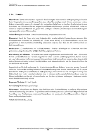 Praxishandbuch:
Methoden in der Berufs- und Arbeitsmarktorientierung im multikulturellen Kontext
abif – analyse beratung und interdisziplinäre forschung • AMS Österreich, ABI / Arbeitsmarktforschung und Berufsinformation
88
Methoden
5.6.4	 Etikette
TheoretischerAbriss: Etikette ist die allgemeine Bezeichnung für die Gesamtheit der Regeln guter gesellschaft-
licher Umgangsformen. Je nach Umgangsform kann oft auf die jeweilige soziale Schicht geschlossen werden.
Etikette ist also nichts anderes als „Anstand“, der in einer Gesellschaft oder in einzelnen Gesellschaftsschichten
bestehende, von ethisch-moralischen Anspruchs- und Erwartungshaltungen gestützte, allgemein als „selbstver-
ständlich“ empfundene Maßstab für „gutes“ bzw. „richtiges“ Verhalten (Benehmen) des Gesellschaftsangehö-
rigen gegenüber seinen Mitmenschen.
Art der Übung: Einzelarbeit; Diskussion im Plenum (Großgruppendiskussion).
Übungsziel: Durch die Übung wird eine Diskussion über gesellschaftliche Umgangsformen angeregt. Die
Teilnehmer­Innen sollen über die Bedeutung der Etikette reden. Wichtig ist es, herauszuarbeiten, welche Um-
gangsformen in ihren Heimatländer unbedingt einzuhalten sind, und diese dann mit der österreichischen Eti-
kette zu vergleichen.
Quelle: EPIMA 2: Interkulturelle und soziale Kompetenz – Gender – Unterlagen und Materialien, www.inte-
grationshaus.at/cgi-bin/file.pl?id=242 [15.5.2008], Adaption der Autorin.
Beschreibung der Methode: Die Etikette umschreibt die gewünschten Verhaltensweisen einer Gesellschaft.
Je nach Land und Kulturkreis variieren die geltenden Sitten, Manieren und Umgangsformen. Kommt man in
ein Land oder auch nur zu Personen, dessen Sitten unbekannt sind, kann es leicht passieren, dass ohne Absicht
andere Menschen beleidigt werden. Eine Möglichkeit, mehr über andere Länder und ihre Sitten zu erfahren, ist
der Austausch mit anderen.
Innerhalb dieser Methode soll anhand des Arbeitsblattes das Thema „Etikette“ erarbeiten werden. Dazu soll
vorher die Situationsbeschreibung der internationalen Konferenz gelesen werden. Anschließend soll sich jede/r
TeilnehmerIn die Fragen zu den Etiketten in der Kopiervorlage durchschauen und sich eine eigene Meinung dazu
bilden. Nach einer vorher vereinbarten Zeit (in etwa 15 Minuten) treffen sich alle Teilnehmer­Innen wieder im
Plenum und diskutieren über die gelesenen Inhalte und ihre dazu gebildeten Meinungen. Länderunterschiede
sollen dabei berücksichtigt werden.
Dauer der Methode: 0,5 bis 1 Stunde.
Vorbereitung / ­Material: Kopiervorlage.
Zielgruppen: Migrant­Innen vor Beginn einer Lehrlings- oder Schulausbildung; erwachsene Migrant­Innen
ohne Berufserfahrung; erwachsene Migrant­Innen ohne Ausbildungabschluss; erwachsene Migrant­Innen mit
Ausbildung ohne Anerkennung; erwachsene Migrant­Innen mit anerkannten Ausbildungsabschluss; Migrant­
Innen am Berufswiedereinstieg.
Arbeitsmaterial: Siehe Anhang.
 