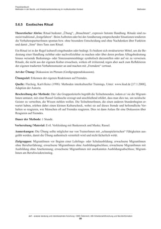 Praxishandbuch:
Methoden in der Berufs- und Arbeitsmarktorientierung im multikulturellen Kontext
abif – analyse beratung und interdisziplinäre forschung • AMS Österreich, ABI / Arbeitsmarktforschung und Berufsinformation
89
Methoden
5.6.5	 Exotisches Ritual
Theoretischer Abriss: Ritual bedeutet „Übung“, „Brauchtum“, expressiv betonte Handlung. Rituale sind zu-
meist traditional „festgefahren“. BeimAuftreten oder bei derAnnäherung entsprechender Situationen tendieren
die Verhaltenspartner­Innen spontan bzw. ohne besondere Entscheidung und ohne Nachdenken über Funktion
und damit „Sinn“ ihres Tuns zum Ritual.
Ein Ritual ist in der Regel kulturell eingebunden oder bedingt. Es bedient sich strukturierter Mittel, um die Be-
deutung einer Handlung sichtbar oder nachvollziehbar zu machen oder über deren profane Alltagsbedeutung
hinaus weisende Bedeutungs- oder Sinnzusammenhänge symbolisch darzustellen oder auf sie zu verweisen.
Rituale, die nicht aus der eigenen Kultur erwachsen, wirken oft irritierend, regen aber auch zum Reflektieren
der eigenen tradierten Verhaltensmuster an und machen mit „Fremdem“ vertraut.
Art der Übung: Diskussion im Plenum (Großgruppendiskussion).
Übungsziel: Erkennen der eigenen Reaktionen auf Fremdes.
Quelle: Flechsig, Karl-Heinz (1998): Methoden interkultureller Trainings, Unter: www.ikud.de [17.1.2008],
Adaption der Autorin.
Beschreibung der Methode: Der / ­die GruppenleiterIn begrüßt die Teilnehmenden, indem er / ­sie die Migrant­
Innen umtanzt, mit einer Rassel Geräusche erzeugt und anschließend erklärt, dass man dies tue, um neidische
Geister zu vertreiben, die Wissen stehlen wollen. Die Teilnehmer­Innen, die einen anderen Stundenbeginn er-
wartet haben, erleben dabei einen kleinen Kulturschock, wobei sie auf dieses fremde und befremdliche Ver-
halten so reagieren, wie Menschen oft auf Fremdes reagieren. Dies ist dann Anlass für eine Diskussion über
Reagieren auf Fremdes.
Dauer der Methode: 1 Stunde.
Vorbereitung / ­Material: Evtl. Verkleidung mit Baskenrock und Maske; Rassel.
Anmerkungen: Die Übung sollte möglichst nur von Trainer­Innen mit „schauspielerischen“ Fähigkeiten aus-
geübt werden, damit die Übung authentisch vermittelt wird und nicht lächerlich wirkt.
Zielgruppen: Migrant­Innen vor Beginn einer Lehrlings- oder Schulausbildung; erwachsene Migrant­Innen
ohne Berufserfahrung; erwachsene Migrant­Innen ohne Ausbildungabschluss; erwachsene Migrant­Innen mit
Ausbildung ohne Anerkennung; erwachsene Migrant­Innen mit anerkannten Ausbildungsabschluss; Migrant­
Innen am Berufswiedereinstieg.
 