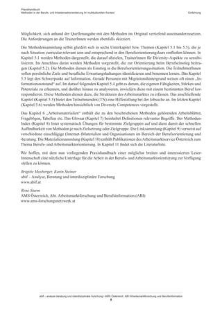 Praxishandbuch:
Methoden in der Berufs- und Arbeitsmarktorientierung im multikulturellen Kontext
abif – analyse beratung und interdisziplinäre forschung • AMS Österreich, ABI / Arbeitsmarktforschung und Berufsinformation
9
Einführung
Möglichkeit, sich anhand der Quellenangabe mit den Methoden im Original vertiefend auseinanderzusetzen.
Die Anforderungen an die Trainer­Innen werden ebenfalls skizziert.
Die Methodensammlung selbst gliedert sich in sechs Unterkapitel bzw. Themen (Kapitel 5.1 bis 5.5), die je
nach Situation curricular relevant sein und entsprechend in den Berufsorientierungskurs einfließen können. In
Kapitel 5.1 werden Methoden dargestellt, die darauf abzielen, Trainer­Innen für Diversity-Aspekte zu sensibi-
lisieren. Im Anschluss daran werden Methoden vorgestellt, die zur Orientierung beim Berufseinstieg beitra-
gen (Kapitel 5.2). Die Methoden dienen als Einstieg in die Berufsorientierungssituation. Die Teilnehmer­Innen
sollen persönliche Ziele und berufliche Erwartungshaltungen identifizieren und benennen lernen. Das Kapitel
5.3 legt den Schwerpunkt auf Information. Gerade Personen mit Migrationshintergrund weisen oft einen „In-
formationsnotstand“ auf. Im darauf folgenden Kapitel 5.4 geht es darum, die eigenen Fähigkeiten, Stärken und
Potenziale zu erkennen, und darüber hinaus zu analysieren, inwiefern diese mit einem bestimmten Beruf kor-
respondieren. Diese Methoden dienen dazu, die Strukturen des Arbeitsmarktes zu erfassen. Das anschließende
Kapitel (Kapitel 5.5) bietet den Teilnehmenden (TN) eine Hilfestellung bei der Jobsuche an. Im letzten Kapitel
(Kapitel 5.6) werden Methoden hinsichtlich von Diversity Competences vorgestellt.
Das Kapitel 6 „Arbeitsmaterialien“ enthält die zu den beschriebenen Methoden gehörenden Arbeitsblätter,
Fragebögen, Tabellen etc. Das Glossar (Kapitel 7) beinhaltet Definitionen relevanter Begriffe. Der Methoden-
Index (Kapitel 8) listet systematisch Übungen für bestimmte Zielgruppen auf und dient damit der schnellen
Auffindbarkeit von Methoden je nach Zielsetzung oder Zielgruppe. Die Linksammlung (Kapitel 9) verweist auf
verschiedene einschlägige (Internet-)Materialien und Organisationen im Bereich der Berufsorientierung und
-beratung. Die Materialiensammlung (Kapitel 10) enthält Publikationen desArbeitsmarktservice Österreich zum
Thema Berufs- und Arbeitsmarktorientierung. In Kapitel 11 findet sich die Literaturliste.
Wir hoffen, mit dem nun vorliegenden Praxishandbuch einer möglichst breiten und interessierten Leser­
Innenschaft eine nützliche Unterlage für die Arbeit in der Berufs- und Arbeitsmarktorientierung zur Verfügung
stellen zu können.
Brigitte Mosberger, Karin Steiner
abif – Analyse, Beratung und interdisziplinäre Forschung
www.abif.at
René Sturm
AMS Österreich, Abt. Arbeitsmarktforschung und Berufsinformation (ABI)
www.ams-forschungsnetzwerk.at
 