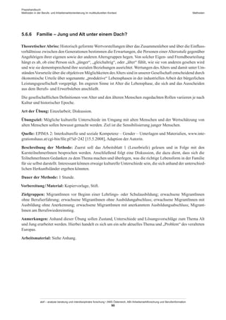 Praxishandbuch:
Methoden in der Berufs- und Arbeitsmarktorientierung im multikulturellen Kontext
abif – analyse beratung und interdisziplinäre forschung • AMS Österreich, ABI / Arbeitsmarktforschung und Berufsinformation
90
Methoden
5.6.6	 Familie – Jung und Alt unter einem Dach?
TheoretischerAbriss: Historisch geformte Wertvorstellungen über das Zusammenleben und über die Einfluss-
verhältnisse zwischen den Generationen bestimmen die Erwartungen, die Personen einer Altersstufe gegenüber
Angehörigen ihrer eigenen sowie der anderen Altersgruppen hegen. Von solcher Eigen- und Fremdbeurteilung
hängt es ab, ob eine Person sich „jünger“, „gleichaltrig“, oder „älter“ fühlt, wie sie von anderen gesehen wird
und wie sie dementsprechend ihre sozialen Beziehungen ausrichtet. Wertungen des Alters und damit unter Um-
ständenVorurteile über die objektiven Möglichkeiten desAlters sind in unserer Gesellschaft entscheidend durch
ökonomische Urteile über sogenannte „produktive“ Lebensphasen in der industriellen Arbeit der bürgerlichen
Leistungsgesellschaft vorgeprägt. Im engeren Sinne ist Alter die Lebensphase, die sich and das Ausscheiden
aus dem Berufs- und Erwerbsleben anschließt.
Die gesellschaftlichen Definitionen von Alter und den älteren Menschen zugedachten Rollen variieren je nach
Kultur und historischer Epoche.
Art der Übung: Einzelarbeit; Diskussion.
Übungsziel: Mögliche kulturelle Unterschiede im Umgang mit alten Menschen und der Wertschätzung von
alten Menschen sollen bewusst gemacht werden. Ziel ist die Sensibilisierung junger Menschen.
Quelle: EPIMA 2: Interkulturelle und soziale Kompetenz – Gender – Unterlagen und Materialien, www.inte-
grationshaus.at/cgi-bin/file.pl?id=242 [15.5.2008], Adaption der Autorin.
Beschreibung der Methode: Zuerst soll das Arbeitsblatt 1 (Leserbriefe) gelesen und in Folge mit den
Kursteilnehmer­Innen besprochen werden. Anschließend folgt eine Diskussion, die dazu dient, dass sich die
Teilnehmer­Innen Gedanken zu dem Thema machen und überlegen, was die richtige Lebensform in der Familie
für sie selbst darstellt. Interessant können etwaige kulturelle Unterschiede sein, die sich anhand der unterschied-
lichen Herkunftsländer ergeben könnten.
Dauer der Methode: 1 Stunde.
Vorbereitung / ­Material: Kopiervorlage, Stift.
Zielgruppen: Migrant­Innen vor Beginn einer Lehrlings- oder Schulausbildung; erwachsene Migrant­Innen
ohne Berufserfahrung; erwachsene Migrant­Innen ohne Ausbildungabschluss; erwachsene Migrant­Innen mit
Ausbildung ohne Anerkennung; erwachsene Migrant­Innen mit anerkanntem Ausbildungsabschluss; Migrant­
Innen am Berufswiedereinstieg.
Anmerkungen: Anhand dieser Übung sollen Zustand, Unterschiede und Lösungsvorschläge zum Thema Alt
und Jung erarbeitet werden. Hierbei handelt es sich um ein sehr aktuelles Thema und „Problem“ des veralteten
Europas.
Arbeitsmaterial: Siehe Anhang.
 