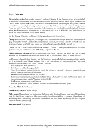 Praxishandbuch:
Methoden in der Berufs- und Arbeitsmarktorientierung im multikulturellen Kontext
abif – analyse beratung und interdisziplinäre forschung • AMS Österreich, ABI / Arbeitsmarktforschung und Berufsinformation
95
Methoden
5.6.11	 Toleranz
Theoretischer Abriss: Toleranz (lat. „ertragen“, „zulassen“) ist eine für das Zusammenleben weltgesellschaft-
licher Bezüge zunehmend wichtiger werdende Werthaltung, der zufolge über die jeweils eigene soziokulturelle
Umwelt hinaus auch andere Kulturen, Völker und Nationen sowie deren Anschauungen, Wertsysteme, Normen
und Verhaltensweisen als gleichwertig anerkannt werden sollten. Toleranz beschreibt mithin die Fähigkeit, eine
Form, oder viele Formen des Andersseins oder Andershandelns, insbesondere Herkunft, Religion, Neigungen,
Moral oder Überzeugungen, zu dulden und zu respektieren, also nicht zu bekämpfen. Die Vorstellungen von
gleich und anders unterliegen jedoch einem Wandel.
Art der Übung: Diskussion im Plenum (Großgruppendiskussion); Einzelarbeit.
Übungsziel: Ziel dieser Übung ist es, aufzuzeigen, dass Toleranz einen wichtigen Bestandteil im sozialen Um-
gang miteinander darstellt. Die Teilnehmer­Innen können austesten, wie tolerant sie selbst sind und sollen dar-
über hinaus lernen, dass Kritik nicht immer und in jeder Situation angebracht oder sinnvoll ist.
Quelle: EPIMA 2: Interkulturelle und soziale Kompetenz – Gender – Unterlagen und Materialien, www.inte-
grationshaus.at/cgi-bin/file.pl?id=242 [15.5.2008], Adaption der Autorin.
Beschreibung der Methode: Die TN bekommen das Arbeitsblatt „Toleranz“ und sollen jedeR für sich jede
Situation, die in den Fragen vorkommt, durchdenken. Was ist besonders oder anders an dieser Situation?
Im Plenum wird anschließend diskutiert wie die Situationen von den Teilnehmer­Innen eingeschätzt oder be-
urteilt werden und warum? Darauf aufbauen kann es mit Unterstützung der unten angegebenen Fragen eine
allgemeine Diskussion über das Thema „Toleranz“ entstehen.
•	 Was bedeutet das Wort „Toleranz“?
•	 Ist Toleranz eine Charaktereigenschaft?
•	 Von welchen Faktoren hängt es ab, ob eine Person eher tolerant ist oder nicht? Hängt dies von der Erziehung
ab oder eher von den eigenen Erfahrungen?
•	 Macht Toleranz das Leben ruhiger bzw. schöner?
•	 Kann man etwas verändern, indem man intolerant durchs Leben geht? Soll man die Menschen darauf auf-
merksam machen, dass man ihr Verhalten nicht gut heißt?
•	 Hat Toleranz auch negative Auswirkungen?
•	 Wie weit geht Toleranz? Muss man alles akzeptieren, auch wenn es einem nicht gefällt?
Dauer der Methode: 0,5 Stunden.
Vorbereitung / ­Material: Kopiervorlage.
Zielgruppen: Migrant­Innen vor Beginn einer Lehrlings- oder Schulausbildung; erwachsene Migrant­Innen
ohne Berufserfahrung; erwachsene Migrant­Innen ohne Ausbildungabschluss; erwachsene Migrant­Innen mit
Ausbildung ohne Anerkennung; erwachsene Migrant­Innen mit anerkannten Ausbildungsabschluss; Migrant­
Innen am Berufswiedereinstieg.
Arbeitsmaterial: Siehe Anhang.
 