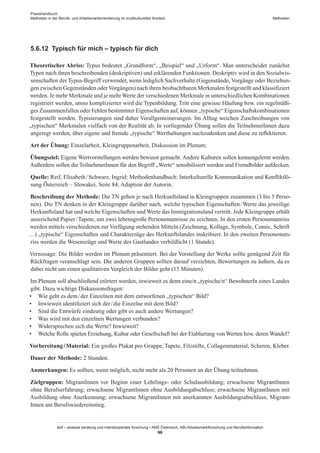 Praxishandbuch:
Methoden in der Berufs- und Arbeitsmarktorientierung im multikulturellen Kontext
abif – analyse beratung und interdisziplinäre forschung • AMS Österreich, ABI / Arbeitsmarktforschung und Berufsinformation
96
Methoden
5.6.12	 Typisch für mich – typisch für dich
Theoretischer Abriss: Typus bedeutet „Grundform“, „Beispiel“ und „Urform“. Man unterscheidet zunächst
Typen nach ihren beschreibenden (deskriptiven) und erklärenden Funktionen. Deskriptiv wird in den Sozialwis-
senschaften der Typus-Begriff verwendet, wenn lediglich Sachverhalte (Gegenstände, Vorgänge oder Beziehun-
gen zwischen Gegenständen oderVorgängen) nach ihren beobachtbaren Merkmalen festgestellt und klassifiziert
werden. Je mehr Merkmale und je mehr Werte der verschiedenen Merkmale in unterschiedlichen Kombinationen
registriert werden, umso komplizierter wird die Typenbildung. Tritt eine gewisse Häufung bzw. ein regelmäßi-
ges Zusammenfallen oder Fehlen bestimmter Eigenschaften auf, können „typische“ Eigenschaftskombinationen
festgestellt werden. Typisierungen sind daher Verallgemeinerungen. Im Alltag weichen Zuschreibungen von
„typischen“ Merkmalen vielfach von der Realität ab. In vorliegender Übung sollen die Teilnehmer­Innen dazu
angeregt werden, über eigene und fremde „typische“ Werthaltungen nachzudenken und diese zu reflektieren.
Art der Übung: Einzelarbeit, Kleingruppenarbeit, Diskussion im Plenum;
Übungsziel: Eigene Wertvorstellungen werden bewusst gemacht. Andere Kulturen sollen kennengelernt werden.
Außerdem sollen die Teilnehmer­Innen für den Begriff „Werte“ sensibilisiert werden und Fremdbilder aufdecken.
Quelle: Reif, Elisabeth / ­Schwarz, Ingrid: Methodenhandbuch: Interkulturelle Kommunikation und Konfliktlö-
sung Österreich – Slowakei, Seite 84; Adaption der Autorin.
Beschreibung der Methode: Die TN gehen je nach Herkunftsland in Kleingruppen zusammen (3 bis 5 Perso-
nen). Die TN denken in der Kleingruppe darüber nach, welche typischen Eigenschaften / ­Werte das jeweilige
Herkunftsland hat und welche Eigenschaften und Werte das Immigrationsland vertritt. Jede Kleingruppe erhält
ausreichend Papier / ­Tapete, um zwei lebensgroße Personenumrisse zu zeichnen. In den ersten Personenumriss
werden mittels verschiedenen zur Verfügung stehenden Mitteln (Zeichnung, Kollage, Symbole, Comic, Schrift
…) „typische“ Eigenschaften und Charakterzüge des Herkunftslandes inskribiert. In den zweiten Personenum-
riss werden die Wesenszüge und Werte des Gastlandes verbildlicht (1 Stunde).
Vernissage: Die Bilder werden im Plenum präsentiert. Bei der Vorstellung der Werke sollte genügend Zeit für
Rückfragen veranschlagt sein. Die anderen Gruppen sollten darauf verzichten, Bewertungen zu äußern, da es
dabei nicht um einen qualitativen Vergleich der Bilder geht (15 Minuten).
Im Plenum soll abschließend erörtert werden, inwieweit es denn eine/n „typische/n“ BewohnerIn eines Landes
gibt. Dazu wichtige Diskussionsfragen:
•	 Wie geht es dem / ­der Einzelnen mit dem entworfenen „typischen“ Bild?
•	 Inwieweit identifiziert sich der / ­die Einzelne mit dem Bild?
•	 Sind die Entwürfe eindeutig oder gibt es auch andere Wertungen?
•	 Was wird mit den einzelnen Wertungen verbunden?
•	 Widersprechen sich die Werte? Inwieweit?
•	 Welche Rolle spielen Erziehung, Kultur oder Gesellschaft bei der Etablierung von Werten bzw. deren Wandel?
Vorbereitung / ­Material: Ein großes Plakat pro Gruppe, Tapete, Filzstifte, Collagenmaterial, Scheren, Kleber.
Dauer der Methode: 2 Stunden.
Anmerkungen: Es sollten, wenn möglich, nicht mehr als 20 Personen an der Übung teilnehmen.
Zielgruppen: Migrant­Innen vor Beginn einer Lehrlings- oder Schulausbildung; erwachsene Migrant­Innen
ohne Berufserfahrung; erwachsene Migrant­Innen ohne Ausbildungabschluss; erwachsene Migrant­Innen mit
Ausbildung ohne Anerkennung; erwachsene Migrant­Innen mit anerkannten Ausbildungsabschluss; Migrant­
Innen am Berufswiedereinstieg.
 