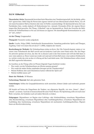 Praxishandbuch:
Methoden in der Berufs- und Arbeitsmarktorientierung im multikulturellen Kontext
abif – analyse beratung und interdisziplinäre forschung • AMS Österreich, ABI / Arbeitsmarktforschung und Berufsinformation
98
Methoden
5.6.14	 Völkerball
TheoretischerAbriss: Spontaneität bezeichnet beim Menschen eine Charaktereigenschaft, die ihn häufig „plötz-
lich“ agieren lässt. Dabei folgt die Person dem eigenen Antrieb auf eine überraschend schnelle Weise, was oft
mit einem besonderen Maß an Intuition oder einer Art Reflex zusammenhängt. Da Spontaneität keine Zeit zum
Nachdenken lässt, werden dadurch oft Denkschemata bzw. rationale (Verstandes-)Filter der eigenen Bewer-
tungen über Bord geworfen. Die Übung „Völkerball“ regt zur Spontaneität an. Durch das Zuwerfen des Balls
können die Teilnehmer­Innen so frei aus sich heraus (re-)agieren. Die darauffolgende Kommunikation ist „ech-
ter“ und „wahrer“.
Art der Übung: Gruppenarbeit.
Übungsziel: Vorurteile werden aufgedeckt.
Quelle: Losche, Helga (2000): Interkulturelle Kommunikation: Sammlung praktischer Spiele und Übungen,
Augsburg. Unter www.learn-line.nrw.de [17.1.2008], Adaption der Autorin.
Beschreibung der Methode: Die Teilnehmer­Innen stehen im Kreis. Der / ­Die TrainerIn beginnt, indem er / ­sie
einem / ­einer TeilnehmerIn den Ball zuwirft und ein konkretes Land (also einen Staat) nennt. Der / ­die Fänge-
rIn antwortet spontan mit etwas, das ihm / ­ihr zu diesem Land in den Sinn kommt und wirft den Ball dann ei-
nem / ­einer anderen zu. Diese/r nennt nun wieder ein Land und wirft den Ball einem / ­einer anderenTeilnhemerIn
zu, welcher wieder das erste an das er in Bezug auf das Land denkt nennt. Alle Teilnehmer­Innen sollen einmal
den Ball zugeworfen bekommen.
Im Anschluss an die Übung sollen im Plenum folgende Fragen bearbeitet werden:
•	 Was wurde von den Teilnehmer­Innen am öftesten spontan genannt?
•	 Wie wurde die andere Kultur empfunden (bezogen auf die Charakteristika)?
•	 Welche Probleme aber auch Erkenntnisse kamen während des Spiels auf?
•	 Welche Gefühle kamen auf?
Dauer der Methode: 30 Minuten.
Vorbereitung / ­Material: Ball oder geknotetes Tuch.
Anmerkungen: Sollten die Geographiekenntnisse nicht ausreichen, können Länder auch mehrmals genannt
werden.
Oft besteht auf Seiten der Fänger­Innen die Tendenz, nur allgemeine Begriffe, wie etwa „Sonne“, „Meer“,
„Strand“, zu nennen.Auch das ist kennzeichnend für unser Nicht-Wissen. Die Spielleitung sollte erst nach einer
Weile versuchen, die Gedanken auch auf andere Bereiche zu lenken.
Zielgruppen: Migrant­Innen vor Beginn einer Lehrlings- oder Schulausbildung; erwachsene Migrant­Innen
ohne Berufserfahrung; erwachsene Migrant­Innen ohne Ausbildungabschluss; erwachsene Migrant­Innen mit
Ausbildung ohne Anerkennung; erwachsene Migrant­Innen mit anerkannten Ausbildungsabschluss; Migrant­
Innen am Berufswiedereinstieg.
 