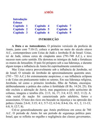 Introdução 
AMÓS 
Esboço 
Capítulo 1 Capítulo 4 Capítulo 7 
Capítulo 2 Capítulo 5 Capítulo 8 
Capítulo 3 Capítulo 6 Capítulo 9 
INTRODUÇÃO 
A Data e os Antecedentes. O primeiro versículo da profecia de 
Amós, junto com 7:10-13, coloca o profeta no meio do século oitavo 
A.C., contemporâneo com Uzias de Judá e Jeroboão II de Israel. Uzias, 
rei de Judá, reinou cerca de cinqüenta anos (791-740 A.C.), e teve 
sucesso num certo sentido. Ele derrotou os inimigos de Judá e fortaleceu 
os muros de Jerusalém. O país foi próspero sob a sua liderança, e durante 
algum tempo a influência de Amós foi espiritualmente construtiva. 
Mas Uzias estava provavelmente sob a influência de Jeroboão, rei 
de Israel. O reinado de Jeroboão de aproximadamente quarenta anos 
(793 - 753 A.C.) foi extremamente auspicioso, e sua influência eclipsou 
o de Uzias em praticamente todos os setores. Em sua liderança religiosa, 
Jeroboão, tal como o primeiro Jeroboão, filho de Nebate, encorajou 
deliberadamente a prática dos cultos à fertilidade (II Rs. 14:24, 25). Ele 
não excluiu a adoração de Jeová, mas paganizou-a pelo acréscimo de 
colunas, imagens e terafins (Os. 2:13, 16, 17; 3:4; 4:12; 10:2; 11:2). A 
vida social da nação foi caracterizada pelo adultério, furtos e 
assassinatos. O luxo dos ricos era baseado na injustiça e na opressão dos 
pobres (Amós 2:6-8; 3:15; 4:1; 5:7-12; 6:3-6; 8:4-6; Os. 4:1, 2, 11-13; 
6:8, 9; 12:7, 8). 
Crê-se generalizadamente que Amós profetizou em cerca de 760 
A.C. O período de Amós foi um período de segurança política para 
Israel, que se refletiu no orgulho e negligência das classes governantes. 
 