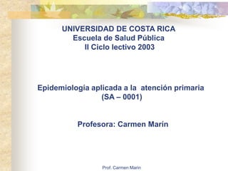 Prof. Carmen Marin
UNIVERSIDAD DE COSTA RICA
Escuela de Salud Pública
II Ciclo lectivo 2003
Epidemiología aplicada a la atención primaria
(SA – 0001)
Profesora: Carmen Marín
 