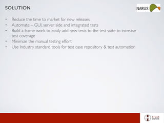 SOLUTION
• Reduce the time to market for new releases
• Automate – GUI, server side and integrated tests
• Build a frame work to easily add new tests to the test suite to increase
test coverage
• Minimize the manual testing effort
• Use Industry standard tools for test case repository & test automation
 