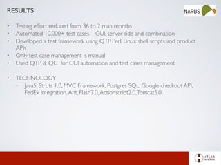 RESULTS
• Testing effort reduced from 36 to 2 man months
• Automated 10,000+ test cases – GUI, server side and combination
• Developed a test framework using QTP, Perl, Linux shell scripts and product
APIs
• Only test case management is manual
• Used QTP & QC for GUI automation and test cases management
• TECHNOLOGY
• Java5, Struts 1.0, MVC Framework, Postgres SQL, Google checkout API,
FedEx Integration,Ant, Flash7.0,Actionscript2.0,Tomcat5.0
 