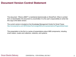 Document Version Control Statement




        This document, “What is AMS?” is maintained electronically on SharePoint. When in printed
        form or downloaded, this document is uncontrolled. It is the user’s responsibility to verify that
        this copy is the latest version.

        The current version is located on the Knowledge Management Center for Smart Texas:
        http://oncorportal.tu.com:8972/sites/Technology/KM/comm/presentations/Pages/default.aspx
        .

        This presentation is the first in a series of presentations about AMS components, including
        smart meters, routers and collectors, networks, and systems.




Oncor Electric Delivery              CONFIDENTIAL – FOR INTERNAL USE ONLY                                   2
 