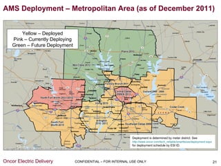 AMS Deployment – Metropolitan Area (as of December 2011)


        Yellow – Deployed
    Pink – Currently Deploying
    Green – Future Deployment




                                                             Deployment is determined by meter district. See
                                                             http://www.oncor.com/tech_reliable/smarttexas/deployment.aspx
                                                             for deployment schedule by ESI ID.




Oncor Electric Delivery          CONFIDENTIAL – FOR INTERNAL USE ONLY                                                        21
 