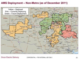 AMS Deployment – Non-Metro (as of December 2011)

        Yellow – Deployed
    Pink – Currently Deploying
    Green – Future Deployment




Oncor Electric Delivery          CONFIDENTIAL – FOR INTERNAL USE ONLY   22
 