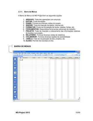 MS-Project 2013 10/49
2.1.1. Barra de Menus
A Barra de Menus do MS Project tem as seguintes opções:
1. ARQUIVO: Trata das operações com arquivos.
2. EDITAR: Cuida da edição.
3. EXIBIR: Fornece as diversas visões do projeto.
4. INSERIR: Trata da inserção de dados, colunas etc.
5. FORMATAR: Cuida da formatação de textos, tabelas, fontes, etc.
6. FERRAMENTAS: Disponibiliza ferramentas adicionais de trabalho.
7. PROJETO: Trata da inserção e ordenamento das informações relativas
às tarefas e ao projeto.
8. RELATÓRIO : Fornece diversas visões de relatórios
9. COLABORAR : Fornece diversas opções de acessibilidade
9. JANELA: Trata da visualização da tela, projetos, etc.
10. AJUDA: Permite tirar dúvidas on-line.
BARRA DE MENUS
 