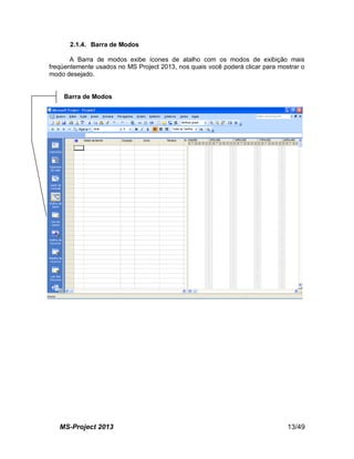 MS-Project 2013 13/49
2.1.4. Barra de Modos
A Barra de modos exibe ícones de atalho com os modos de exibição mais
freqüentemente usados no MS Project 2013, nos quais você poderá clicar para mostrar o
modo desejado.
Barra de Modos
 