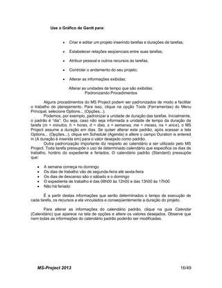 MS-Project 2013 16/49
Use o Gráfico de Gantt para:
 Criar e editar um projeto inserindo tarefas e durações de tarefas;
 Estabelecer relações seqüenciais entre suas tarefas;
 Atribuir pessoal e outros recursos às tarefas;
 Controlar o andamento do seu projeto;
 Alterar as informações exibidas;
Alterar as unidades de tempo que são exibidas;
Padronizando Procedimentos
Alguns procedimentos do MS Project podem ser padronizados de modo a facilitar
o trabalho de planejamento. Para isso, clique na opção Tools (Ferramentas) do Menu
Principal, selecione Options... (Opções...).
Podemos, por exemplo, padronizar a unidade de duração das tarefas. Inicialmente,
o padrão é “dia”. Ou seja, caso não seja informada a unidade de tempo da duração da
tarefa (m = minutos, h = horas, d = dias, s = semanas, me = meses, na = anos), o MS
Project assume a duração em dias. Se quiser alterar este padrão, após acessar a tela
Options... (Opções...), clique em Schedule (Agenda) e altere o campo Duration is entered
in (A duração é inserida em) para o valor desejado como padrão.
Outra padronização importante diz respeito ao calendário a ser utilizado pelo MS
Project. Toda tarefa pressupõe o uso de determinado calendário que especifica os dias de
trabalho, horário do expediente e feriados. O calendário padrão (Standard) pressupõe
que:
 A semana começa no domingo
 Os dias de trabalho vão de segunda-feira até sexta-feira
 Os dias de descanso são o sábado e o domingo
 O expediente de trabalho é das 08h00 às 12h00 e das 13h00 às 17h00
 Não há feriado
É a partir destas informações que serão determinados o tempo de execução de
cada tarefa, os recursos a ela vinculados e conseqüentemente a duração do projeto.
Para alterar as informações do calendário padrão, clique na guia Calendar
(Calendário) que aparece na tela de opções e altere os valores desejados. Observe que
nem todas as informações do calendário padrão poderão ser modificadas.
 