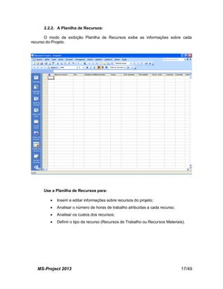 MS-Project 2013 17/49
2.2.2. A Planilha de Recursos:
O modo de exibição Planilha de Recursos exibe as informações sobre cada
recurso do Projeto.
Use a Planilha de Recursos para:
 Inserir e editar informações sobre recursos do projeto;
 Analisar o número de horas de trabalho atribuídas a cada recurso;
 Analisar os custos dos recursos;
 Definir o tipo de recurso (Recursos de Trabalho ou Recursos Materiais).
 