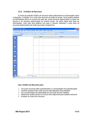 MS-Project 2013 18/49
2.2.3. O Gráfico de Recursos:
O modo de exibição Gráfico de recursos exibe graficamente as informações sobre
a alocação, o trabalho ou o custo dos recursos ao longo do tempo. Você poderá analisar
as informações sobre um recurso de cada vez, sobre recursos selecionados ou sobre um
recurso e os recursos selecionados ao mesmo tempo. Ao exibir esses dois tipos de
informações, você verá dois gráficos (um para o recurso individual e outro para os
recursos selecionados) de modo que possa compará-los.
Use o Gráfico de Recursos para:
 Ver quais recursos estão superalocados e a porcentagem de superalocação.
 Verificar quantas horas cada recurso está agendado para trabalhar.
 Ver a porcentagem de capacidade em que cada recurso trabalha.
 Determinar quanto tempo um recurso tem disponível para trabalho adicional.
 Analisar os custos dos recursos
 
