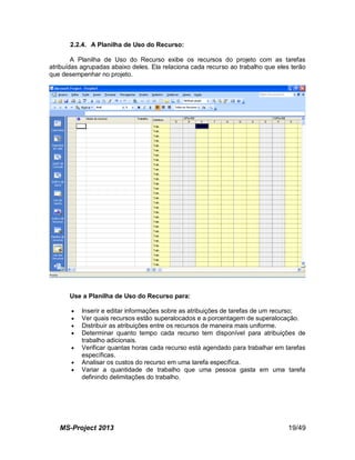 MS-Project 2013 19/49
2.2.4. A Planilha de Uso do Recurso:
A Planilha de Uso do Recurso exibe os recursos do projeto com as tarefas
atribuídas agrupadas abaixo deles. Ela relaciona cada recurso ao trabalho que eles terão
que desempenhar no projeto.
Use a Planilha de Uso do Recurso para:
 Inserir e editar informações sobre as atribuições de tarefas de um recurso;
 Ver quais recursos estão superalocados e a porcentagem de superalocação.
 Distribuir as atribuições entre os recursos de maneira mais uniforme.
 Determinar quanto tempo cada recurso tem disponível para atribuições de
trabalho adicionais.
 Verificar quantas horas cada recurso está agendado para trabalhar em tarefas
específicas.
 Analisar os custos do recurso em uma tarefa específica.
 Variar a quantidade de trabalho que uma pessoa gasta em uma tarefa
definindo delimitações do trabalho.
 
