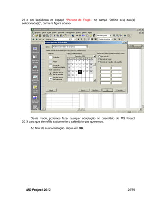 MS-Project 2013 29/49
25 e em seqüência no espaço “Período de Folga”, no campo “Definir a(s) data(s)
selecionada(s)”, como na figura abaixo.
Deste modo, podemos fazer qualquer adaptação no calendário do MS Project
2013 para que ele reflita exatamente o calendário que queremos.
Ao final de sua formatação, clique em OK.
 