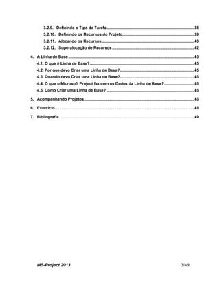 MS-Project 2013 3/49
3.2.9. Definindo o Tipo de Tarefa..............................................................................38
3.2.10. Definindo os Recursos do Projeto................................................................39
3.2.11. Alocando os Recursos..................................................................................40
3.2.12. Superalocação de Recursos .........................................................................42
4. A Linha de Base................................................................................................................45
4.1. O que é Linha de Base?.............................................................................................45
4.2. Por que devo Criar uma Linha de Base?..................................................................45
4.3. Quando devo Criar uma Linha de Base?..................................................................46
4.4. O que o Microsoft Project faz com os Dados da Linha de Base?...........................46
4.5. Como Criar uma Linha de Base? ..............................................................................46
5. Acompanhando Projetos..................................................................................................46
6. Exercício............................................................................................................................48
7. Bibliografia ........................................................................................................................49
 