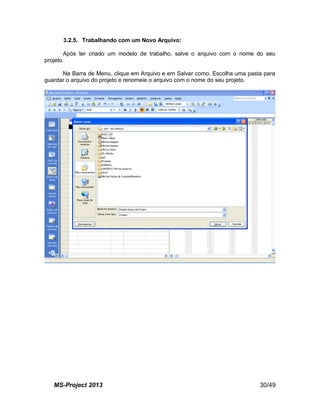 MS-Project 2013 30/49
3.2.5. Trabalhando com um Novo Arquivo:
Após ter criado um modelo de trabalho, salve o arquivo com o nome do seu
projeto.
Na Barra de Menu, clique em Arquivo e em Salvar como. Escolha uma pasta para
guardar o arquivo do projeto e renomeie o arquivo com o nome do seu projeto.
 