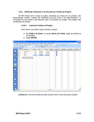 MS-Project 2013 33/49
3.2.8. Definindo a Estrutura e os Vínculos de Tarefas do Projeto:
No MS Project 2013, todas as ações, atividades (ou fases de um projeto), são
denominadas Tarefas. Tarefas são atividades que tem início e fim determinados e a
conclusão de uma tarefa é pré-requisito para a conclusão do projeto. Os projetos são
constituídos de tarefas.
3.2.8.1. Inserindo Tarefas no Projeto:
Para inserir uma tarefa, siga os passos a seguir:
 No Gráfico de Gantt, no campo Nome da Tarefa, digite as tarefas do
seu projeto;
 Digite ENTER.
Lembre-se: A primeira tarefa de todas sempre será o nome do próprio projeto!
 
