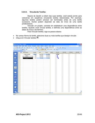 MS-Project 2013 35/49
3.2.8.3. Vinculando Tarefas:
Depois de decidir a ordem das suas tarefas, você estará pronto para
colocá-las em seqüência vinculando tarefas relacionadas. Por exemplo,
algumas tarefas podem precisar ser terminadas antes de uma tarefa
sucessora. Outras podem depender da data de início de uma tarefa
predecessora.
Vincular um projeto, consiste em estabelecer uma dependência entre
tarefas. Quando você vincula tarefas, é definida uma dependência entre as
datas de início e de término.
Para Vincular tarefas, siga os passos abaixo:
 No campo Nome da tarefa, selecione duas ou mais tarefas que desejar vincular.
 Clique em Vincular tarefas .
 