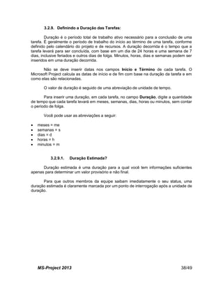 MS-Project 2013 38/49
3.2.9. Definindo a Duração das Tarefas:
Duração é o período total de trabalho ativo necessário para a conclusão de uma
tarefa. É geralmente o período de trabalho do início ao término de uma tarefa, conforme
definido pelo calendário do projeto e de recursos. A duração decorrida é o tempo que a
tarefa levará para ser concluída, com base em um dia de 24 horas e uma semana de 7
dias, inclusive feriados e outros dias de folga. Minutos, horas, dias e semanas podem ser
inseridos em uma duração decorrida.
Não se deve inserir datas nos campos Início e Término de cada tarefa. O
Microsoft Project calcula as datas de início e de fim com base na duração da tarefa e em
como elas são relacionadas.
O valor de duração é seguido de uma abreviação de unidade de tempo.
Para inserir uma duração, em cada tarefa, no campo Duração, digite a quantidade
de tempo que cada tarefa levará em meses, semanas, dias, horas ou minutos, sem contar
o período de folga.
Você pode usar as abreviações a seguir:
 meses = me
 semanas = s
 dias = d
 horas = h
 minutos = m
3.2.9.1. Duração Estimada?
Duração estimada é uma duração para a qual você tem informações suficientes
apenas para determinar um valor provisório e não final.
Para que outros membros da equipe saibam imediatamente o seu status, uma
duração estimada é claramente marcada por um ponto de interrogação após a unidade de
duração.
 