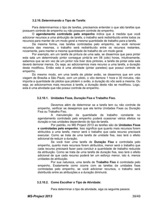 MS-Project 2013 39/49
3.2.10. Determinando o Tipo de Tarefa:
Para determinarmos o tipo de tarefas, precisamos entender o que são tarefas que
possuem controle de empenho ou não possuem controle de empenho.
O agendamento controlado pelo empenho indica que à medida que você
adicionar recursos a uma atribuição de tarefa, o trabalho será redistribuído entre todos os
recursos para manter de um modo geral a mesma quantidade de trabalho para a tarefa.
Da mesma forma, nas tarefas controladas pelo empenho, se você remover
recursos das mesmas, o trabalho será redistribuído entre os recursos restantes,
novamente, para manter a mesma quantidade de trabalho de um modo geral.
Por exemplo, em um tarefa de pintura de uma sala, se dissermos que para pintar
esta sala um determinado pintor consegue pintá-la em 08 (oito) horas, intuitivamente,
sabemos que se em vez de um pintor nós tiver dois pintores, a tarefa de pintar esta sala
deverá demorar menos. Ou seja, ao adicionarmos mais recurso a uma tarefa, a duração
desta modificou. Então esta é uma atividade (pintar paredes) que possui controle de
empenho.
Do mesmo modo, em uma tarefa de pilotar avião, se dissermos que em uma
viagem de Brasília a São Paulo, com um piloto, o vôo demora 1 hora e 30 minutos, não
importa a quantidade de pilotos que pilotem o avião, a duração do vôo será a mesma. Ou
seja, ao adicionarmos mais recursos à tarefa, a duração desta não se modificou. Logo,
esta é uma atividade que não possui controle de empenho.
3.2.10.1. Unidades Fixas, Duração Fixa e Trabalho Fixo.
Devemos além de determinar se a tarefa tem ou não controle de
empenho, verificar se desejamos que ela tenha Unidades Fixas ou Duração
Fixa ou Trabalho Fixo.
A manutenção da quantidade de trabalho constante no
agendamento controlado pelo empenho poderá ocasionar vários efeitos na
duração e nas unidades dependendo do tipo de tarefa.
Por padrão, no MS Project 2013 as tarefas são de Unidades Fixas
e controladas pelo empenho. Isso significa que quanto mais recursos forem
atribuídos a uma tarefa, menor será o trabalho que cada recurso precisará
executar. Como se trata de uma tarefa de unidade fixa, isso terá o efeito
adicional de reduzir a duração.
Se você tiver uma tarefa de Duração Fixa e controlada pelo
empenho, quanto mais recursos forem atribuídos, menor será o trabalho que
cada recurso precisará fazer para concluir a quantidade de trabalho reduzida
da atribuição. Como se trata de uma tarefa de duração fixa, isso terá o efeito
adicional de que cada recurso poderá ter um esforço menor, isto é, menos
unidades de atribuição.
Por sua natureza, uma tarefa de Trabalho Fixo é controlada pelo
empenho. Exatamente como ocorre com as tarefas de unidades fixas
controladas pelo empenho, se você adicionar recursos, o trabalho será
distribuído entre as atribuições e a duração diminuirá.
3.2.10.2. Como Escolher o Tipo de Atividade:
Para determinar o tipo de atividade, siga os seguinte passos:
 