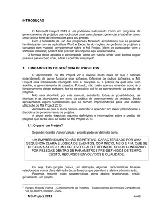 MS-Project 2013 4/49
INTRODUÇÃO
O Microsoft Project 2013 é um poderoso instrumento como um programa de
gerenciamento de projetos que você pode usar para planejar, gerenciar e trabalhar como
uma valiosa fonte de informações para seu projeto.
Com a facilidade de uso dos programas Microsoft, acreditamos que as pessoas
familiarizadas com os aplicativos Word e Excel, tendo noções de gerência de projetos e
contando com material complementar sobre o MS Project (além de computador com o
software instalado) poderá tirar proveito dos tópicos aqui apresentados.
O formato desta apostila é contemplada como um tutorial onde você poderá seguir
passo a passo como criar, editar e controlar um projeto.
1. FUNDAMENTOS DE GERÊNCIA DE PROJETOS
O aprendizado no MS Project 2013 envolve muito mais do que o simples
entendimento de como funciona este software. Diferente de outros softwares, o MS
Project está intimamente interligado com a disciplina ou a prática da qual este vem
auxiliar, o gerenciamento de projetos. Portanto, não basta apenas entender como é o
funcionamento desse software, faz-se necessário aliá-lo ao conhecimento da gestão de
projetos.
Não será abordado por este manual, entretanto, todas as possibilidades, as
técnicas e as abordagens em torno da prática de gerenciamento de projetos. Serão
apresentados alguns fundamentos que se tornam imprescindíveis para uma melhor
utilização do MS Project 2013.
Aconselha-se que o aluno procure entender e aprender em maior profundidade a
disciplina de gerenciamento de projetos.
A seguir serão expostas algumas definições e informações sobre a gestão de
projetos que serão úteis ao curso de MS Project 2013.
1.1. O que é um Projeto?
Segundo Ricardo Vianna Vargas1
, projeto pode ser definido como:
Ou seja, todo projeto possui, por definição, algumas características básicas
relacionadas com a clara definição de parâmetros que permitam a efetiva administração.
Podemos resumir estas características como abaixo relacionadas, então,
geralmente, um projeto:
11
Vargas, Ricardo Vianna – Gerenciamento de Projetos – Estabelecendo Diferenciais Competitivos
– Rio de Janeiro, Brasport, 2000.
UM EMPREENDIMENTO NÃO REPETITIVO, CARACTERIZADO POR UMA
SEQUÊNCIA CLARA E LÓGICA DE EVENTOS, COM INÍCIO, MEIO E FIM, QUE SE
DESTINA A ATINGIR UM OBJETIVO CLARO E DEFINIDO, SENDO CONDUZIDO
POR PESSOAS DENTRO DE PARÂMETROS PRÉ-DEFINIDOS DE TEMPO,
CUSTO, RECURSOS ENVOLVIDOS E QUALIDADE.
 