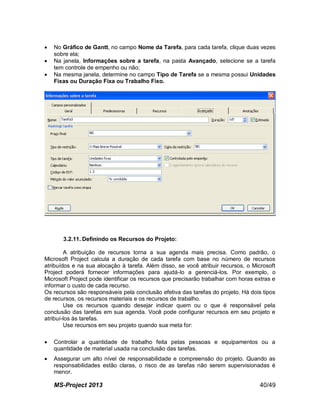 MS-Project 2013 40/49
 No Gráfico de Gantt, no campo Nome da Tarefa, para cada tarefa, clique duas vezes
sobre ela;
 Na janela, Informações sobre a tarefa, na pasta Avançado, selecione se a tarefa
tem controle de empenho ou não;
 Na mesma janela, determine no campo Tipo de Tarefa se a mesma possui Unidades
Fixas ou Duração Fixa ou Trabalho Fixo.
3.2.11. Definindo os Recursos do Projeto:
A atribuição de recursos torna a sua agenda mais precisa. Como padrão, o
Microsoft Project calcula a duração de cada tarefa com base no número de recursos
atribuídos e na sua alocação à tarefa. Além disso, se você atribuir recursos, o Microsoft
Project poderá fornecer informações para ajudá-lo a gerenciá-los. Por exemplo, o
Microsoft Project pode identificar os recursos que precisarão trabalhar com horas extras e
informar o custo de cada recurso.
Os recursos são responsáveis pela conclusão efetiva das tarefas do projeto. Há dois tipos
de recursos, os recursos materiais e os recursos de trabalho.
Use os recursos quando desejar indicar quem ou o que é responsável pela
conclusão das tarefas em sua agenda. Você pode configurar recursos em seu projeto e
atribuí-los às tarefas.
Use recursos em seu projeto quando sua meta for:
 Controlar a quantidade de trabalho feita pelas pessoas e equipamentos ou a
quantidade de material usada na conclusão das tarefas.
 Assegurar um alto nível de responsabilidade e compreensão do projeto. Quando as
responsabilidades estão claras, o risco de as tarefas não serem supervisionadas é
menor.
 