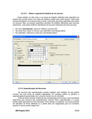 MS-Project 2013 43/49
3.2.12.1. Alterar a agenda de trabalho de um recurso
Como padrão, os dias livres e as horas de trabalho definidos pelo calendário do
projeto são os dias livres e as horas de trabalho padrão para cada recurso. Caso seus
recursos trabalhem nos mesmos dias e horas, você pode usar esse calendário para todos
os recursos. Mas, se precisar especificar períodos de trabalho diferentes para recursos
específicos, você pode modificar calendários de recursos individuais para tais recursos.
 No menu Ferramentas, clique em "Alterar o período Útil".
 Na caixa Para, clique no recurso cujo calendário você deseja alterar.
 No calendário, selecione os dias que você deseja alterar.
3.2.13. Superalocação de Recursos:
Os recursos são superalocados quando recebem mais trabalho do que podem
concluir nas suas horas de trabalho agendadas. Em qualquer gráfico ou planilha, a
superalocação é apresentada com o recurso ficando na cor vermelha.
Antes de tentar resolver problemas de superalocação de recursos, será necessário
determinar que recursos são superalocados, quando ficam superalocados e a quais
tarefas estão atribuídos em tais momentos. Para resolver o problema, os recursos devem
ser alocados de forma diferente ou a tarefa deve ser reagendada para um momento
quando o recurso estiver disponível.
 