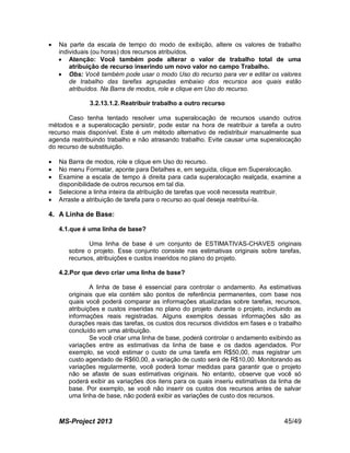 MS-Project 2013 45/49
 Na parte da escala de tempo do modo de exibição, altere os valores de trabalho
individuais (ou horas) dos recursos atribuídos.
 Atenção: Você também pode alterar o valor de trabalho total de uma
atribuição de recurso inserindo um novo valor no campo Trabalho.
 Obs: Você também pode usar o modo Uso do recurso para ver e editar os valores
de trabalho das tarefas agrupadas embaixo dos recursos aos quais estão
atribuídos. Na Barra de modos, role e clique em Uso do recurso.
3.2.13.1.2. Reatribuir trabalho a outro recurso
Caso tenha tentado resolver uma superalocação de recursos usando outros
métodos e a superalocação persistir, pode estar na hora de reatribuir a tarefa a outro
recurso mais disponível. Este é um método alternativo de redistribuir manualmente sua
agenda reatribuindo trabalho e não atrasando trabalho. Evite causar uma superalocação
do recurso de substituição.
 Na Barra de modos, role e clique em Uso do recurso.
 No menu Formatar, aponte para Detalhes e, em seguida, clique em Superalocação.
 Examine a escala de tempo à direita para cada superalocação realçada, examine a
disponibilidade de outros recursos em tal dia.
 Selecione a linha inteira da atribuição de tarefas que você necessita reatribuir.
 Arraste a atribuição de tarefa para o recurso ao qual deseja reatribuí-la.
4. A Linha de Base:
4.1.que é uma linha de base?
Uma linha de base é um conjunto de ESTIMATIVAS-CHAVES originais
sobre o projeto. Esse conjunto consiste nas estimativas originais sobre tarefas,
recursos, atribuições e custos inseridos no plano do projeto.
4.2.Por que devo criar uma linha de base?
A linha de base é essencial para controlar o andamento. As estimativas
originais que ela contém são pontos de referência permanentes, com base nos
quais você poderá comparar as informações atualizadas sobre tarefas, recursos,
atribuições e custos inseridas no plano do projeto durante o projeto, incluindo as
informações reais registradas. Alguns exemplos dessas informações são as
durações reais das tarefas, os custos dos recursos divididos em fases e o trabalho
concluído em uma atribuição.
Se você criar uma linha de base, poderá controlar o andamento exibindo as
variações entre as estimativas da linha de base e os dados agendados. Por
exemplo, se você estimar o custo de uma tarefa em R$50,00, mas registrar um
custo agendado de R$60,00, a variação de custo será de R$10,00. Monitorando as
variações regularmente, você poderá tomar medidas para garantir que o projeto
não se afaste de suas estimativas originais. No entanto, observe que você só
poderá exibir as variações dos itens para os quais inseriu estimativas da linha de
base. Por exemplo, se você não inserir os custos dos recursos antes de salvar
uma linha de base, não poderá exibir as variações de custo dos recursos.
 