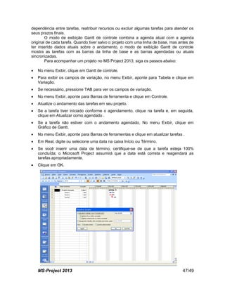 MS-Project 2013 47/49
dependência entre tarefas, reatribuir recursos ou excluir algumas tarefas para atender os
seus prazos finais.
O modo de exibição Gantt de controle combina a agenda atual com a agenda
original de cada tarefa. Quando tiver salvo o projeto com uma linha de base, mas antes de
ter inserido dados atuais sobre o andamento, o modo de exibição Gantt de controle
mostra as tarefas com as barras da linha de base e as barras agendadas ou atuais
sincronizadas.
Para acompanhar um projeto no MS Project 2013, siga os passos abaixo:
 No menu Exibir, clique em Gantt de controle.
 Para exibir os campos de variação, no menu Exibir, aponte para Tabela e clique em
Variação.
 Se necessário, pressione TAB para ver os campos de variação.
 No menu Exibir, aponte para Barras de ferramenta e clique em Controle.
 Atualize o andamento das tarefas em seu projeto.
 Se a tarefa tiver iniciado conforme o agendamento, clique na tarefa e, em seguida,
clique em Atualizar como agendado .
 Se a tarefa não estiver com o andamento agendado, No menu Exibir, clique em
Gráfico de Gantt.
 No menu Exibir, aponte para Barras de ferramentas e clique em atualizar tarefas .
 Em Real, digite ou selecione uma data na caixa Início ou Término.
 Se você inserir uma data de término, certifique-se de que a tarefa esteja 100%
concluída; o Microsoft Project assumirá que a data está correta e reagendará as
tarefas apropriadamente.
 Clique em OK.
 