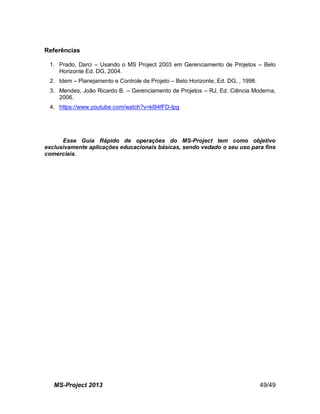 MS-Project 2013 49/49
Referências
1. Prado, Darci – Usando o MS Project 2003 em Gerenciamento de Projetos – Belo
Horizonte Ed. DG, 2004.
2. Idem – Planejamento e Controle de Projeto – Belo Horizonte, Ed. DG, , 1998.
3. Mendes, João Ricardo B. – Gerenciamento de Projetos – RJ, Ed. Ciência Moderna,
2006.
4. https://www.youtube.com/watch?v=kl94fFD-Ipg
Esse Guia Rápido de operações do MS-Project tem como objetivo
exclusivamente aplicações educacionais básicas, sendo vedado o seu uso para fins
comerciais.
 
