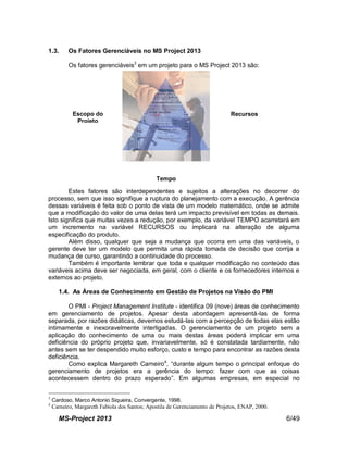 MS-Project 2013 6/49
1.3. Os Fatores Gerenciáveis no MS Project 2013
Os fatores gerenciáveis3
em um projeto para o MS Project 2013 são:
Estes fatores são interdependentes e sujeitos a alterações no decorrer do
processo, sem que isso signifique a ruptura do planejamento com a execução. A gerência
dessas variáveis é feita sob o ponto de vista de um modelo matemático, onde se admite
que a modificação do valor de uma delas terá um impacto previsível em todas as demais.
Isto significa que muitas vezes a redução, por exemplo, da variável TEMPO acarretará em
um incremento na variável RECURSOS ou implicará na alteração de alguma
especificação do produto.
Além disso, qualquer que seja a mudança que ocorra em uma das variáveis, o
gerente deve ter um modelo que permita uma rápida tomada de decisão que corrija a
mudança de curso, garantindo a continuidade do processo.
Também é importante lembrar que toda e qualquer modificação no conteúdo das
variáveis acima deve ser negociada, em geral, com o cliente e os fornecedores internos e
externos ao projeto.
1.4. As Áreas de Conhecimento em Gestão de Projetos na Visão do PMI
O PMI - Project Management Institute - identifica 09 (nove) áreas de conhecimento
em gerenciamento de projetos. Apesar desta abordagem apresentá-las de forma
separada, por razões didáticas, devemos estudá-las com a percepção de todas elas estão
intimamente e inexoravelmente interligadas. O gerenciamento de um projeto sem a
aplicação do conhecimento de uma ou mais destas áreas poderá implicar em uma
deficiência do próprio projeto que, invariavelmente, só é constatada tardiamente, não
antes sem se ter despendido muito esforço, custo e tempo para encontrar as razões desta
deficiência.
Como explica Margareth Carneiro4
, “durante algum tempo o principal enfoque do
gerenciamento de projetos era a gerência do tempo: fazer com que as coisas
acontecessem dentro do prazo esperado”. Em algumas empresas, em especial no
3
Cardoso, Marco Antonio Siqueira, Convergente, 1998.
4
Carneiro, Margareth Fabíola dos Santos; Apostila de Gerenciamento de Projetos, ENAP, 2000.
Escopo do
Projeto
Recursos
Tempo
 