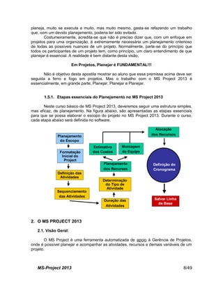 MS-Project 2013 8/49
planeja, muito se executa e muito, mas muito mesmo, gasta-se refazendo um trabalho
que, com um devido planejamento, poderia ter sido evitado.
Costumeiramente, acredita-se que não é preciso dizer que, com um enfoque em
projetos para uma organização, é extremamente necessário um planejamento criterioso
de todas as possíveis nuances de um projeto. Normalmente, parte-se do princípio que
todos os participantes de um projeto tem, como princípio, um claro entendimento de que
planejar é essencial. A realidade é bem distante desta visão.
Em Projetos, Planejar é FUNDAMENTAL!!!
Não é objetivo desta apostila mostrar ao aluno que essa premissa acima deve ser
seguida a ferro e fogo em projetos. Mas o trabalho com o MS Project 2013 é
essencialmente, em grande parte, Planejar, Planejar e Planejar.
1.5.1. Etapas essenciais do Planejamento no MS Project 2013
Neste curso básico de MS Project 2013, deveremos seguir uma estrutura simples,
mas eficaz, de planejamento. Na figura abaixo, são apresentadas as etapas essenciais
para que se possa elaborar o escopo do projeto no MS Project 2013. Durante o curso,
cada etapa abaixo será definida no software.
Planejamento
do Escopo
Formatação
Inicial do
Project
Definição das
Atividades
Sequenciamento
das Atividades
Duração das
Atividades
Salvar Linha
de Base
Planejamento
dos Recursos
Montagem
da Equipe
Estimativa
dos Custos
Alocação
dos Recursos
Determinação
do Tipo de
Atividade
Definição do
Cronograma
Planejamento
do Escopo
Formatação
Inicial do
Project
Definição das
Atividades
Sequenciamento
das Atividades
Duração das
Atividades
Salvar Linha
de Base
Planejamento
dos Recursos
Montagem
da Equipe
Estimativa
dos Custos
Alocação
dos Recursos
Determinação
do Tipo de
Atividade
Definição do
Cronograma
Definição do
Cronograma
2. O MS PROJECT 2013
2.1. Visão Geral:
O MS Project é uma ferramenta automatizada de apoio à Gerência de Projetos,
onde é possível planejar e acompanhar as atividades, recursos e demais variáveis de um
projeto.
 