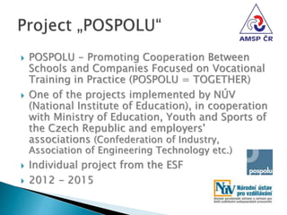  POSPOLU - Promoting Cooperation Between
Schools and Companies Focused on Vocational
Training in Practice (POSPOLU = TOGETHER)
 One of the projects implemented by NÚV
(National Institute of Education), in cooperation
with Ministry of Education, Youth and Sports of
the Czech Republic and employers'
associations (Confederation of Industry,
Association of Engineering Technology etc.)
 Individual project from the ESF
 2012 - 2015
 