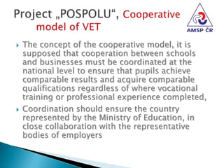  The concept of the cooperative model, it is
supposed that cooperation between schools
and businesses must be coordinated at the
national level to ensure that pupils achieve
comparable results and acquire comparable
qualifications regardless of where vocational
training or professional experience completed,
 Coordination should ensure the country
represented by the Ministry of Education, in
close collaboration with the representative
bodies of employers
 