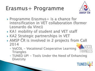 Programme Erasmus+ is a chance for
intensification in VET collaboration (former
Leonardo da Vinci)
 KA1 mobility of student and VET staff
 KA2 Strategic partnerships in VET
 AMSP ČR is involved in 2 projects from Call
2014
◦ VoCOL - Vocational Cooperative Learning
Triangles
◦ TUNED UP! - Tools Under the Need of Enhancing
Diversity
 