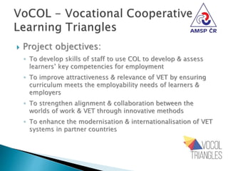  Project objectives:
◦ To develop skills of staff to use COL to develop & assess
learners’ key competencies for employment
◦ To improve attractiveness & relevance of VET by ensuring
curriculum meets the employability needs of learners &
employers
◦ To strengthen alignment & collaboration between the
worlds of work & VET through innovative methods
◦ To enhance the modernisation & internationalisation of VET
systems in partner countries
 