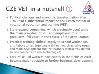  Political changes and economic transformation after
1989 had a substantial impact on the Czech system of
vocational education and training (VET).
 State-owned companies, which previously used to be
the main providers of VET and employers of VET
graduates, fell apart in the course of the privatization.
 Practical training shifted largely to school workshops
and laboratories (equipment did not match existing needs
and rapid development and the teachers themselves started
to lose contact with new technologies).
 Lack of skilled workers particularly in the fields of craft
became major obstacle to further business development
 