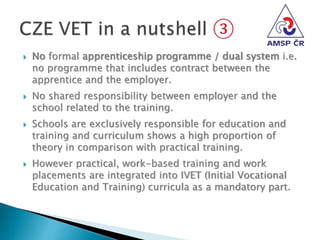  No formal apprenticeship programme / dual system i.e.
no programme that includes contract between the
apprentice and the employer.
 No shared responsibility between employer and the
school related to the training.
 Schools are exclusively responsible for education and
training and curriculum shows a high proportion of
theory in comparison with practical training.
 However practical, work-based training and work
placements are integrated into IVET (Initial Vocational
Education and Training) curricula as a mandatory part.
 