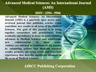 Advanced Medical Sciences: An International
Journal (AMS) is a quarterly open access peer-
reviewed journal that publishes articles which
contribute new results in all areas of the Medical
Sciences. The goal of this journal is to bring
together researchers and practitioners from
academia and industry to focus on understanding
advances in Medical Sciences and establishing
new collaborations in these areas.
Authors are solicited to contribute to the journal
by submitting articles that illustrate research
results, projects, surveying works and industrial
experiences that describe significant advances in
the areas of Medical Sciences.
 