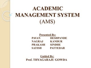 ACADEMIC
MANAGEMENT SYSTEM
(AMS)
Presented By:
PAVAN DESHPANDE
NAGRAJ KANDUR
PRAKASH SINDHE
SATISH PATTEDAR
Guided By:
Prof. THYAGARAJU GOWDA
 