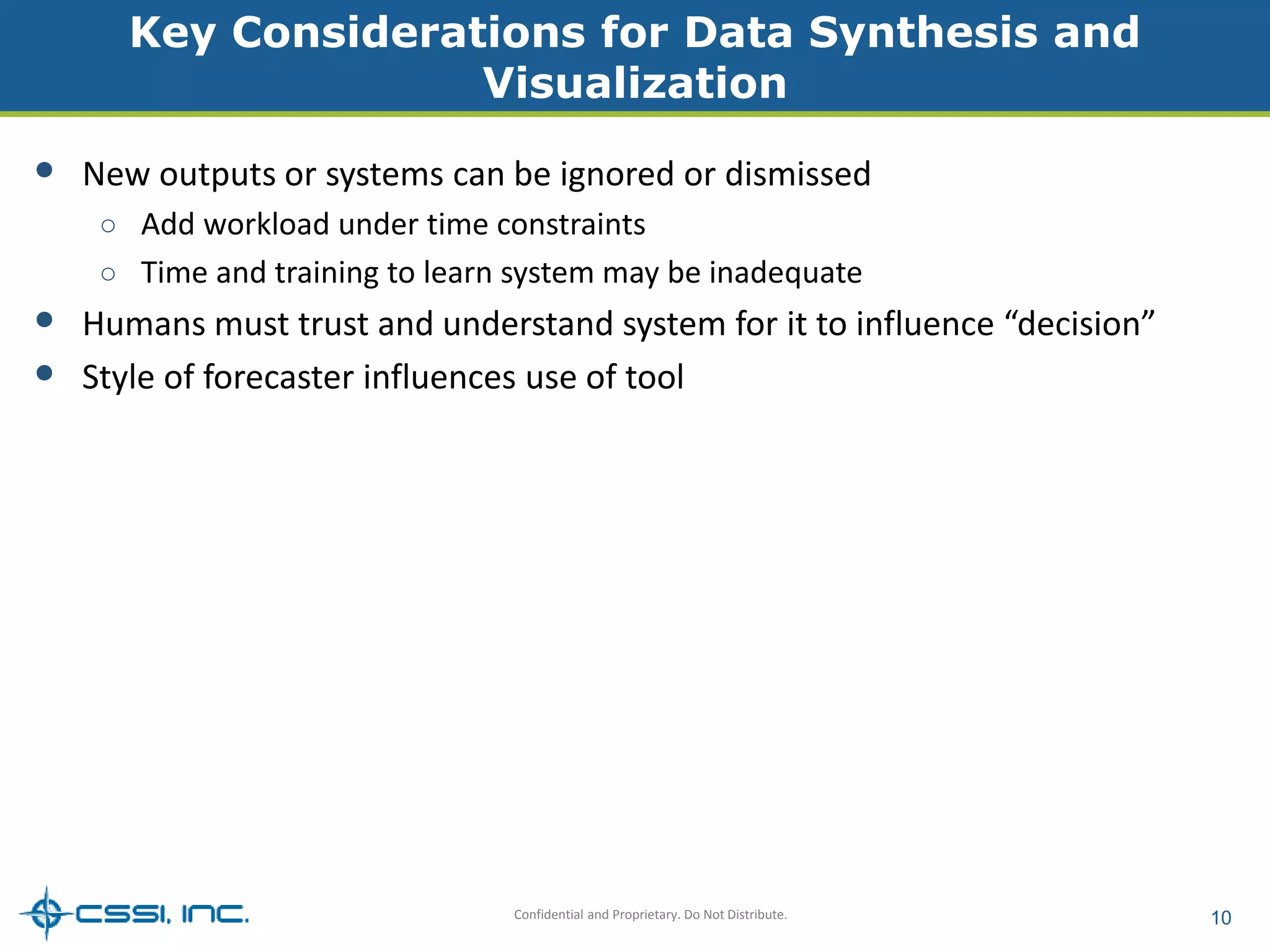 Key Considerations for Data Synthesis and 
Visualization 
• New outputs or systems can be ignored or dismissed 
○ Add workload under time constraints 
○ Time and training to learn system may be inadequate 
• Humans must trust and understand system for it to influence “decision” 
• Style of forecaster influences use of tool 
Confidential and Proprietary. Do Not Distribute. 10 
 
