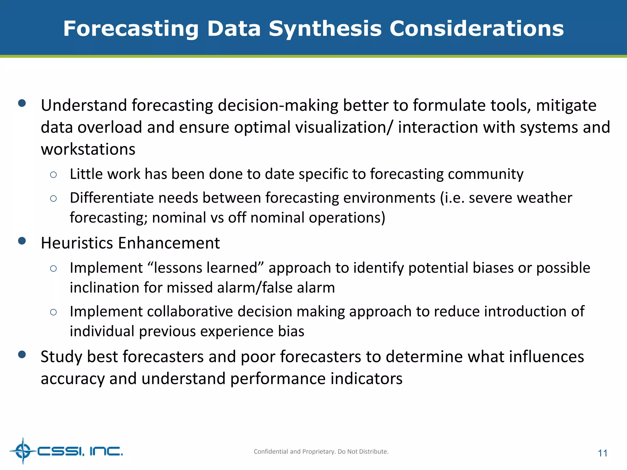 Forecasting Data Synthesis Considerations 
• Understand forecasting decision-making better to formulate tools, mitigate 
data overload and ensure optimal visualization/ interaction with systems and 
workstations 
○ Little work has been done to date specific to forecasting community 
○ Differentiate needs between forecasting environments (i.e. severe weather 
forecasting; nominal vs off nominal operations) 
Confidential and Proprietary. Do Not Distribute. 11 
• Heuristics Enhancement 
○ Implement “lessons learned” approach to identify potential biases or possible 
inclination for missed alarm/false alarm 
○ Implement collaborative decision making approach to reduce introduction of 
individual previous experience bias 
• Study best forecasters and poor forecasters to determine what influences 
accuracy and understand performance indicators 
 