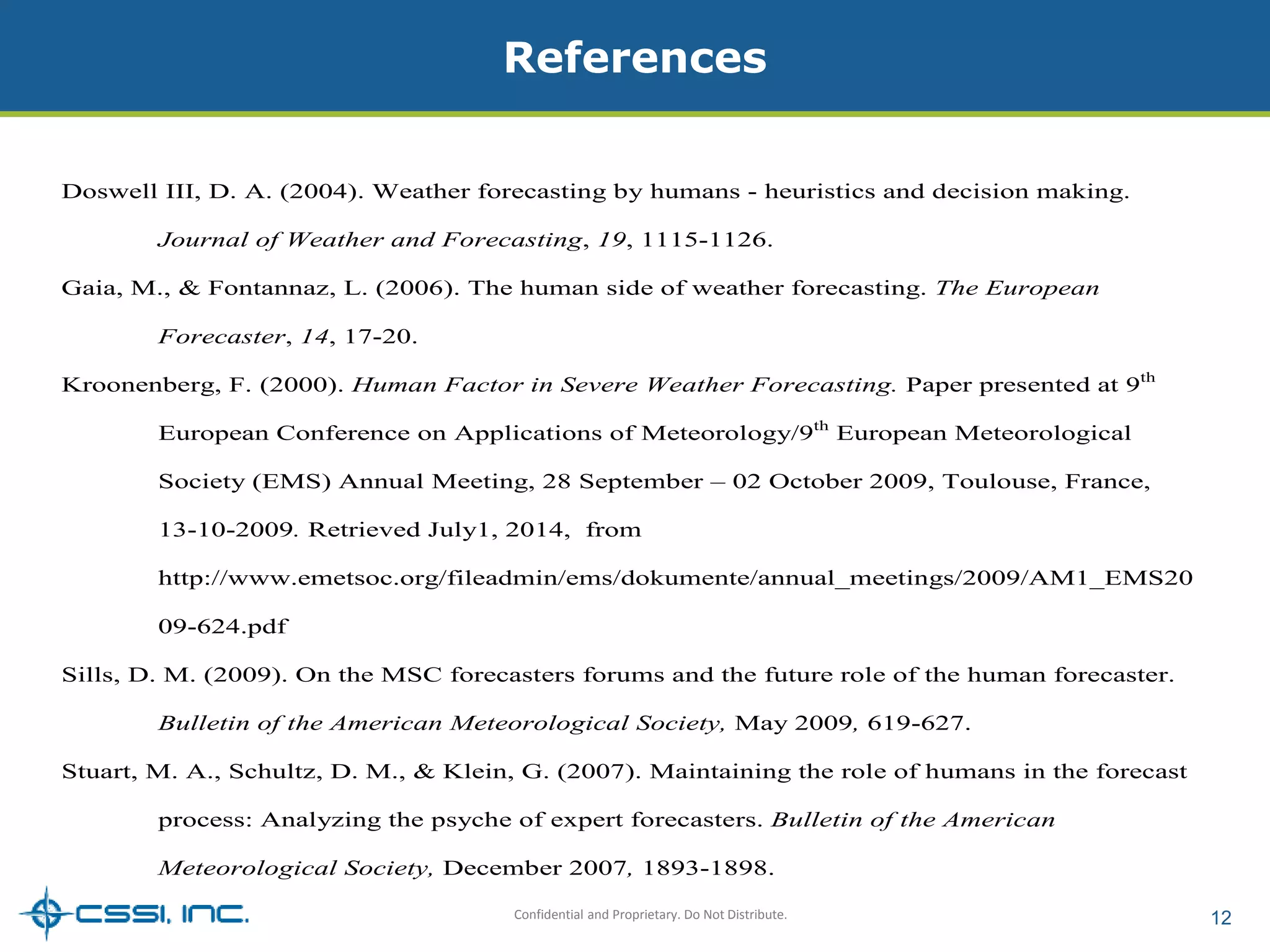 References 
Doswell III, D. A. (2004). Weather forecasting by humans - heuristics and decision making. 
Journal of Weather and Forecasting, 19, 1115-1126. 
Gaia, M., & Fontannaz, L. (2006). The human side of weather forecasting. The European 
Confidential and Proprietary. Do Not Distribute. 12 
Forecaster, 14, 17-20. 
Kroonenberg, F. (2000). Human Factor in Severe Weather Forecasting. Paper presented at 9th 
European Conference on Applications of Meteorology/9th European Meteorological 
Society (EMS) Annual Meeting, 28 September – 02 October 2009, Toulouse, France, 
13-10-2009. Retrieved July1, 2014, from 
http://www.emetsoc.org/fileadmin/ems/dokumente/annual_meetings/2009/AM1_EMS20 
09-624.pdf 
Sills, D. M. (2009). On the MSC forecasters forums and the future role of the human forecaster. 
Bulletin of the American Meteorological Society, May 2009, 619-627. 
Stuart, M. A., Schultz, D. M., & Klein, G. (2007). Maintaining the role of humans in the forecast 
process: Analyzing the psyche of expert forecasters. Bulletin of the American 
Meteorological Society, December 2007, 1893-1898. 
