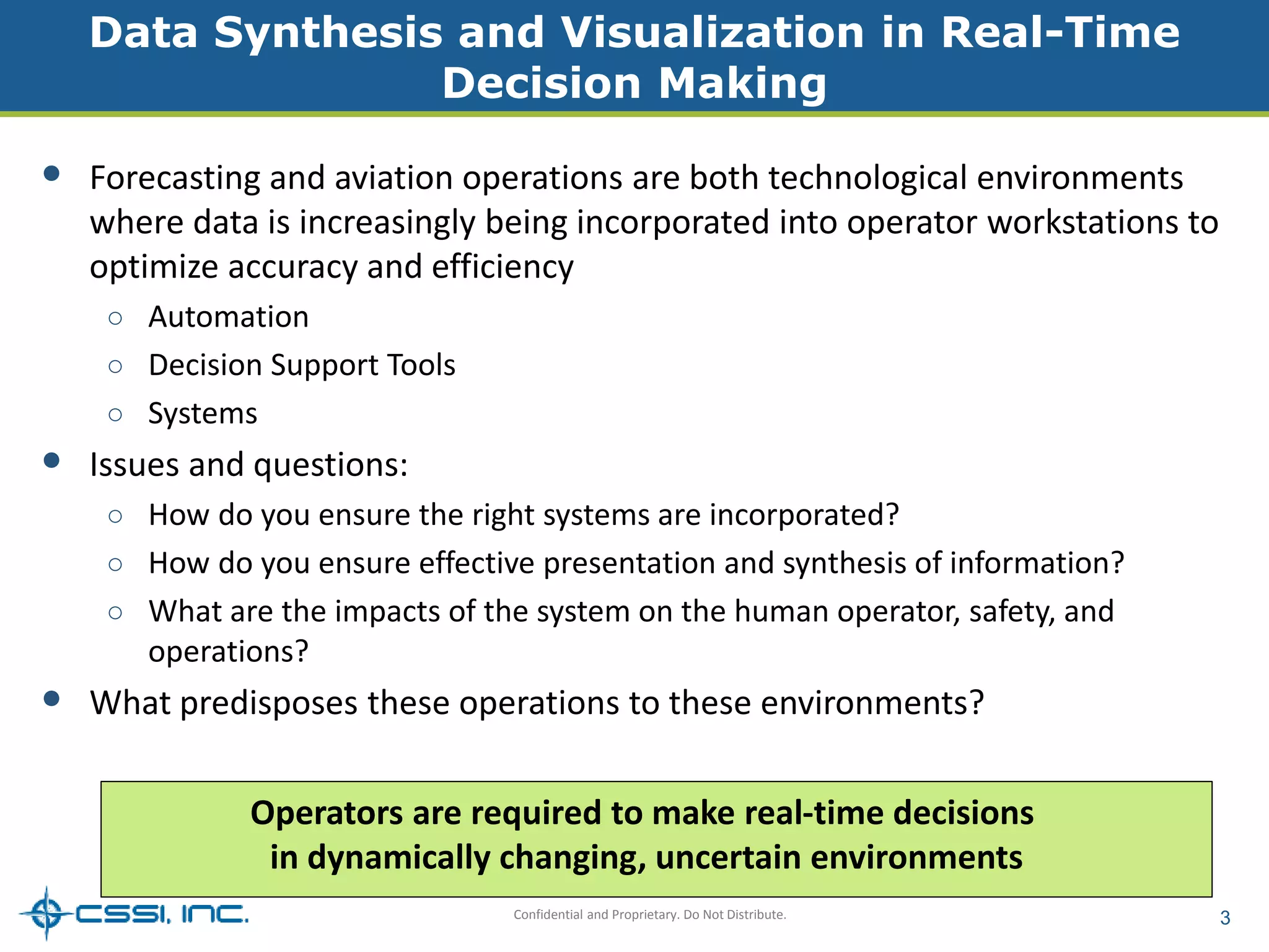 Data Synthesis and Visualization in Real-Time 
Decision Making 
• Forecasting and aviation operations are both technological environments 
where data is increasingly being incorporated into operator workstations to 
optimize accuracy and efficiency 
○ Automation 
○ Decision Support Tools 
○ Systems 
Confidential and Proprietary. Do Not Distribute. 3 
• Issues and questions: 
○ How do you ensure the right systems are incorporated? 
○ How do you ensure effective presentation and synthesis of information? 
○ What are the impacts of the system on the human operator, safety, and 
operations? 
• What predisposes these operations to these environments? 
Operators are required to make real-time decisions 
in dynamically changing, uncertain environments 
 