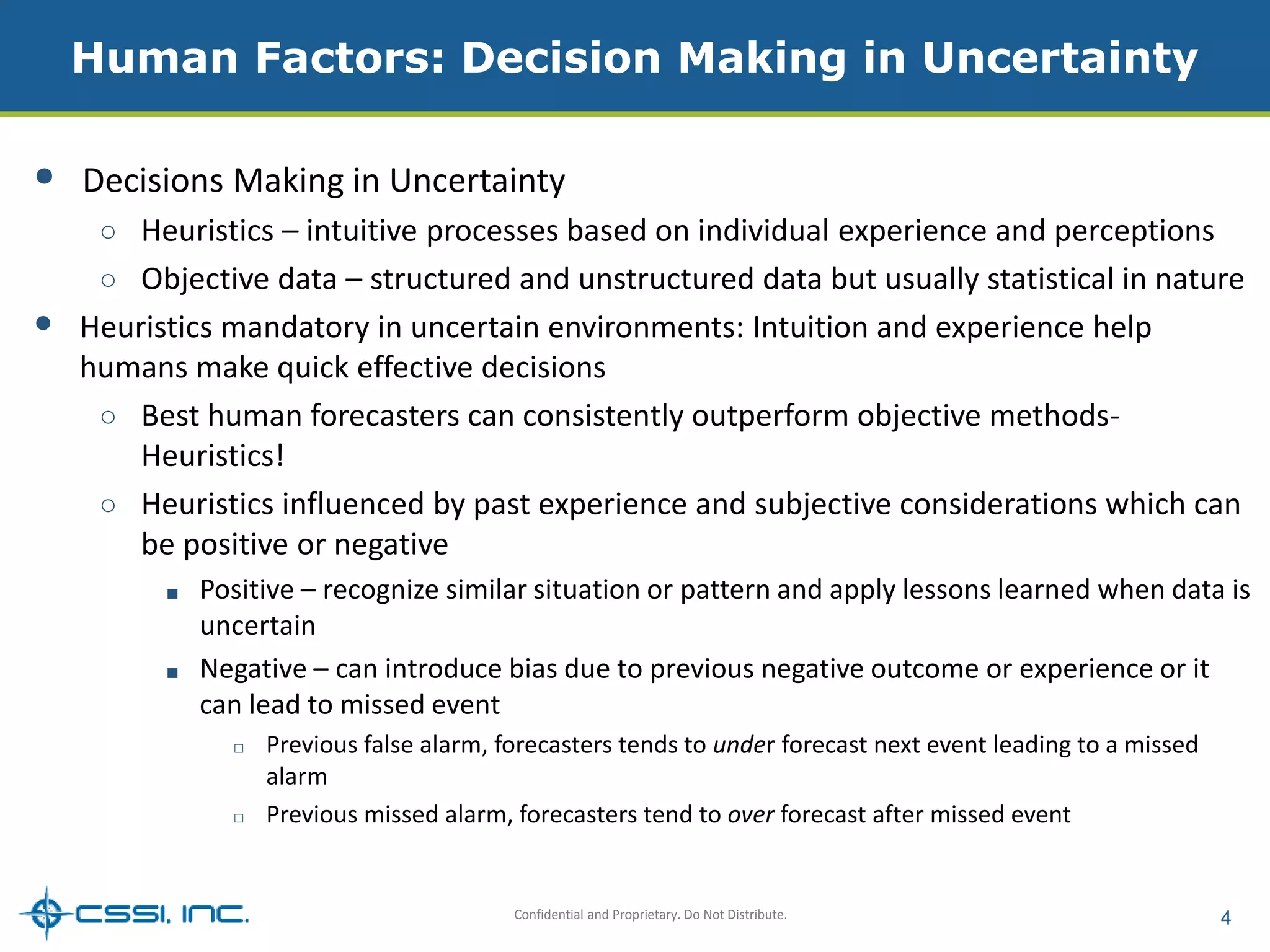 Human Factors: Decision Making in Uncertainty 
• Decisions Making in Uncertainty 
○ Heuristics – intuitive processes based on individual experience and perceptions 
○ Objective data – structured and unstructured data but usually statistical in nature 
• Heuristics mandatory in uncertain environments: Intuition and experience help 
humans make quick effective decisions 
○ Best human forecasters can consistently outperform objective methods- 
Confidential and Proprietary. Do Not Distribute. 4 
Heuristics! 
○ Heuristics influenced by past experience and subjective considerations which can 
be positive or negative 
■ Positive – recognize similar situation or pattern and apply lessons learned when data is 
uncertain 
■ Negative – can introduce bias due to previous negative outcome or experience or it 
can lead to missed event 
□ Previous false alarm, forecasters tends to under forecast next event leading to a missed 
alarm 
□ Previous missed alarm, forecasters tend to over forecast after missed event 
 