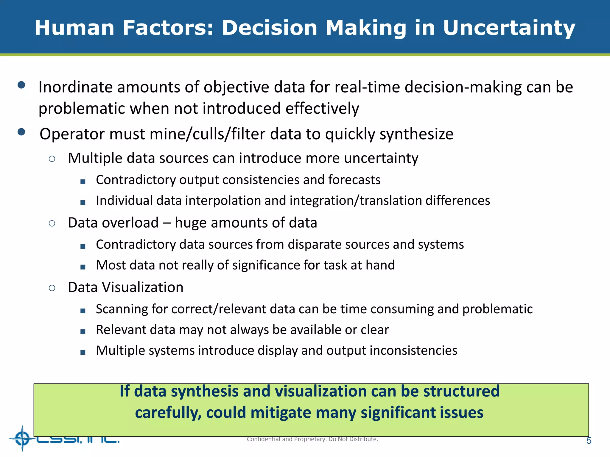 Human Factors: Decision Making in Uncertainty 
• Inordinate amounts of objective data for real-time decision-making can be 
problematic when not introduced effectively 
• Operator must mine/culls/filter data to quickly synthesize 
○ Multiple data sources can introduce more uncertainty 
■ Contradictory output consistencies and forecasts 
■ Individual data interpolation and integration/translation differences 
○ Data overload – huge amounts of data 
■ Contradictory data sources from disparate sources and systems 
■ Most data not really of significance for task at hand 
Confidential and Proprietary. Do Not Distribute. 5 
○ Data Visualization 
■ Scanning for correct/relevant data can be time consuming and problematic 
■ Relevant data may not always be available or clear 
■ Multiple systems introduce display and output inconsistencies 
If data synthesis and visualization can be structured 
carefully, could mitigate many significant issues 
 